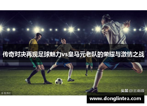 传奇对决再现足球魅力vs皇马元老队的荣耀与激情之战